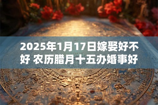 详细阅读:2025年1月17日嫁娶好不好 农历腊月十五办婚事好吗 2025年1月17日嫁娶好不好 农历腊月十五办婚事好吗