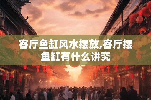 客厅鱼缸风水摆放,客厅摆鱼缸有什么讲究