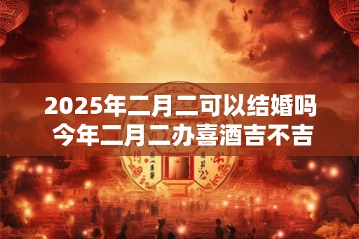 2025年二月二可以结婚吗 今年二月二办喜酒吉不吉利