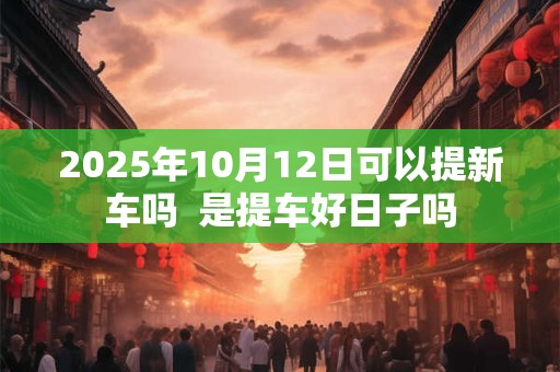 2025年10月12日可以提新车吗  是提车好日子吗
