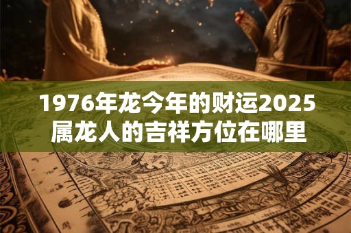 1976年龙今年的财运2025 属龙人的吉祥方位在哪里