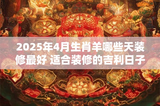 2025年4月生肖羊哪些天装修最好 适合装修的吉利日子