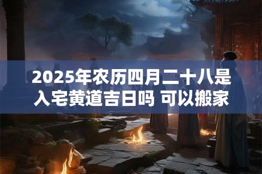 2025年农历四月二十八是入宅黄道吉日吗 可以搬家吗