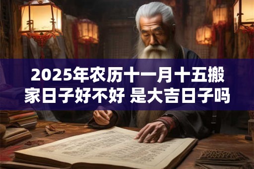 2025年农历十一月十五搬家日子好不好 是大吉日子吗