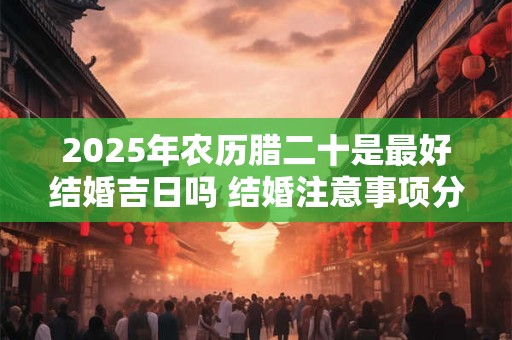 2025年农历腊二十是最好结婚吉日吗 结婚注意事项分析