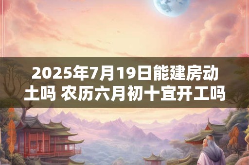 2025年7月19日能建房动土吗 农历六月初十宜开工吗