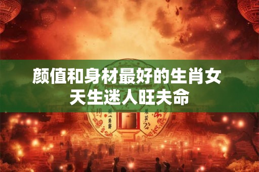 颜值和身材最好的生肖女 天生迷人旺夫命