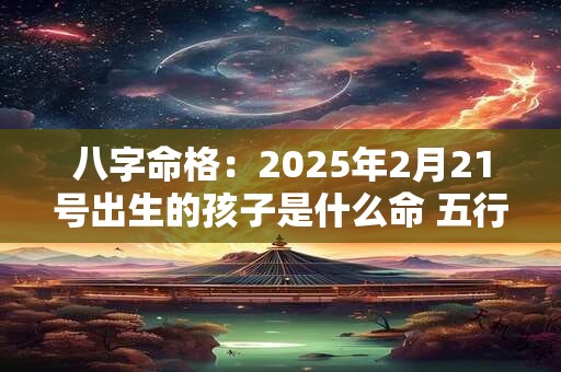 八字命格：2025年2月21号出生的孩子是什么命 五行缺什么