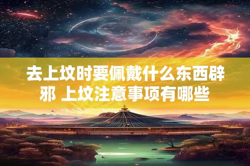 去上坟时要佩戴什么东西辟邪 上坟注意事项有哪些 去上坟时要佩戴什么东西辟邪 上坟注意事项有哪些