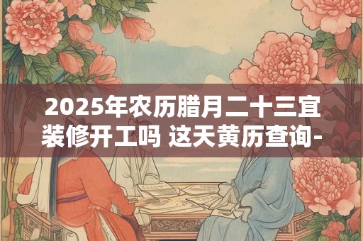 2025年农历腊月二十三宜装修开工吗 这天黄历查询-择吉日网