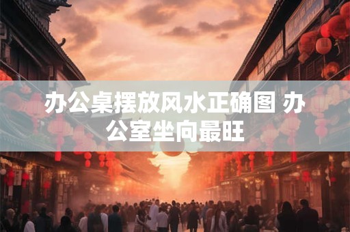 办公桌摆放风水正确图 办公室坐向最旺