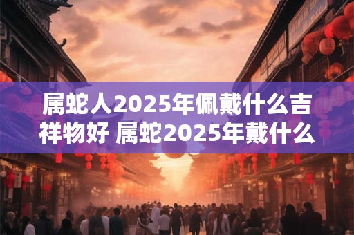 详细阅读:属蛇人2025年佩戴什么吉祥物好 属蛇2025年戴什么转运 属蛇人2025年佩戴什么吉祥物好 属蛇2025年戴什么转运