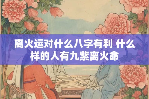 离火运对什么八字有利 什么样的人有九紫离火命