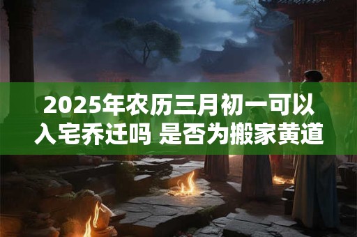 2025年农历三月初一可以入宅乔迁吗 是否为搬家黄道吉日 2025年农历三月初一可以入宅乔迁吗 是否为搬家黄道吉日