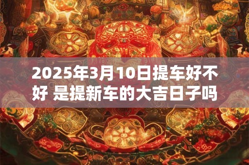 2025年3月10日提车好不好 是提新车的大吉日子吗