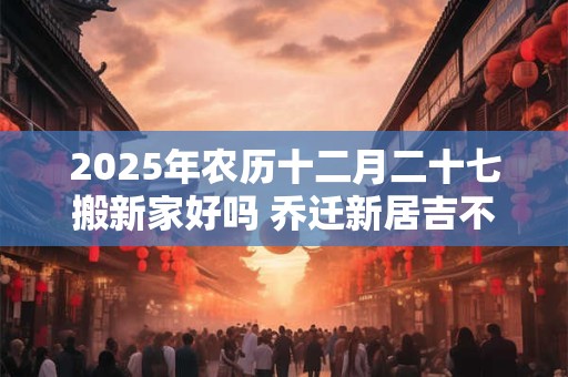 2025年农历十二月二十七搬新家好吗 乔迁新居吉不吉利