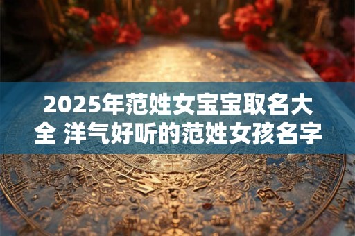 2025年范姓女宝宝取名大全 洋气好听的范姓女孩名字