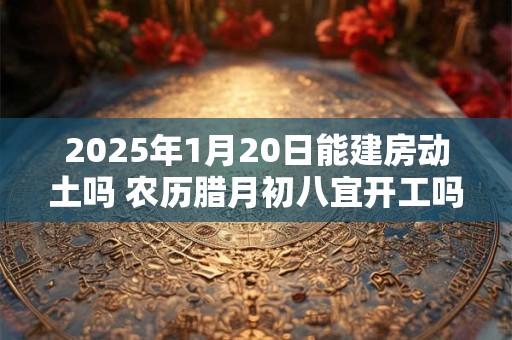 2025年1月20日能建房动土吗 农历腊月初八宜开工吗