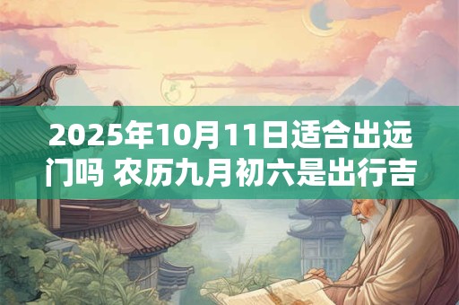 2025年10月11日适合出远门吗 农历九月初六是出行吉日吗