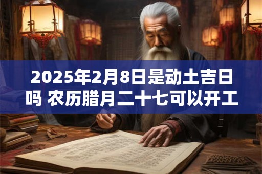 2025年2月8日是动土吉日吗 农历腊月二十七可以开工动土吗