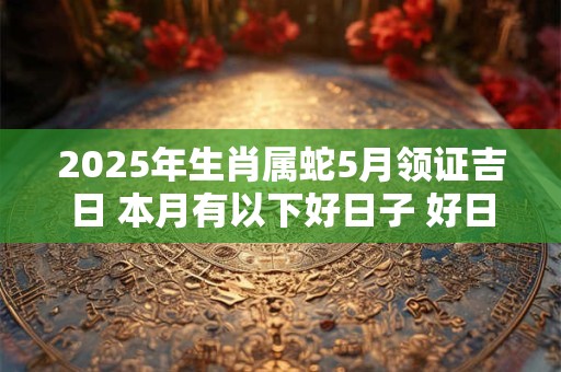 2025年生肖属蛇5月领证吉日 本月有以下好日子 好日子查询
