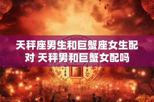 天秤座男生和巨蟹座女生配对 天秤男和巨蟹女配吗