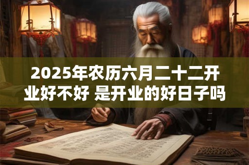 2025年农历六月二十二开业好不好 是开业的好日子吗
