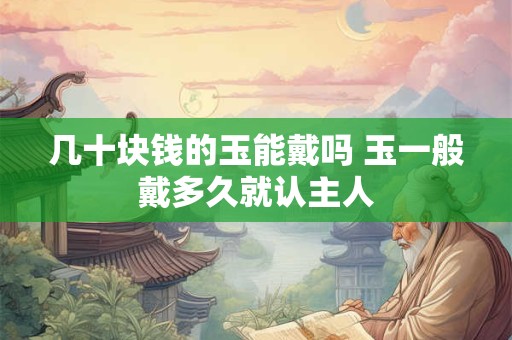 几十块钱的玉能戴吗 玉一般戴多久就认主人 几十块钱的玉能戴吗 玉一般戴多久就认主人