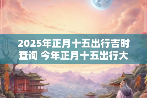 2025年正月十五出行吉时查询 今年正月十五出行大利方向 2025年正月十五出行吉时查询 今年正月十五出行大利方向