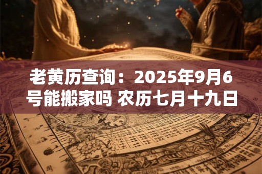 老黄历查询：2025年9月6号能搬家吗 农历七月十九日子好吗