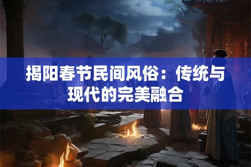 揭阳春节民间风俗:传统与现代的完美融合 揭阳春节民间风俗:传统与现代的完美融合