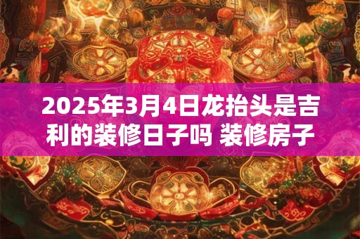 2025年3月4日龙抬头是吉利的装修日子吗 装修房子可以吗