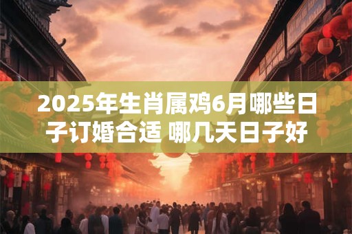 2025年生肖属鸡6月哪些日子订婚合适 哪几天日子好