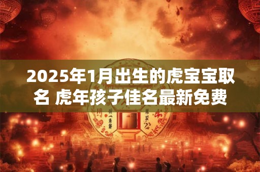 2025年1月出生的虎宝宝取名 虎年孩子佳名最新免费
