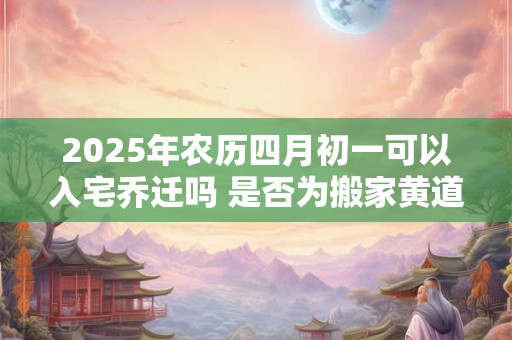 2025年农历四月初一可以入宅乔迁吗 是否为搬家黄道吉日
