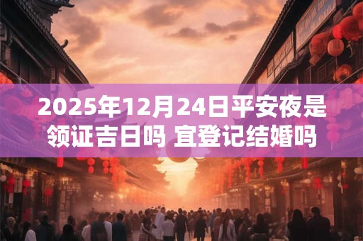 2025年12月24日平安夜是领证吉日吗 宜登记结婚吗