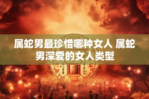 属蛇男最珍惜哪种女人 属蛇男深爱的女人类型