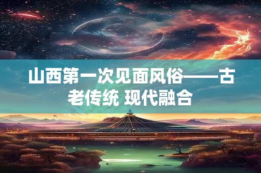 山西第一次见面风俗——古老传统 现代融合