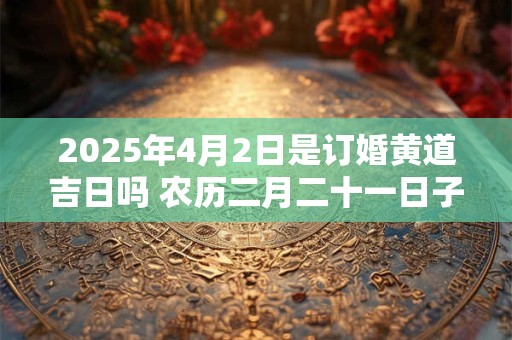 2025年4月2日是订婚黄道吉日吗 农历二月二十一日子好吗