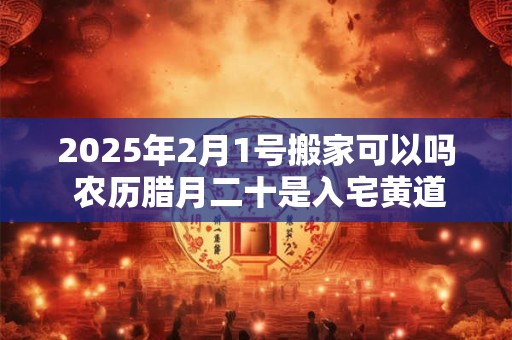 2025年2月1号搬家可以吗 农历腊月二十是入宅黄道吉日吗？