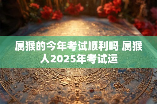 属猴的今年考试顺利吗 属猴人2025年考试运