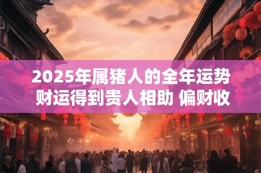 2025年属猪人的全年运势 财运得到贵人相助 偏财收入多