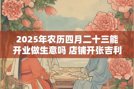 2025年农历四月二十三能开业做生意吗 店铺开张吉利吗