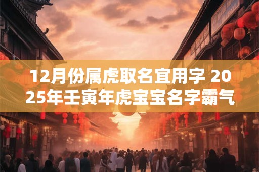 12月份属虎取名宜用字 2025年壬寅年虎宝宝名字霸气