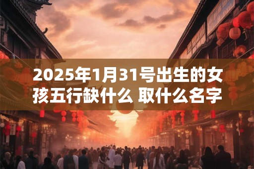 2025年1月31号出生的女孩五行缺什么 取什么名字好