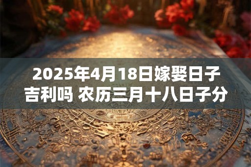 2025年4月18日嫁娶日子吉利吗 农历三月十八日子分析