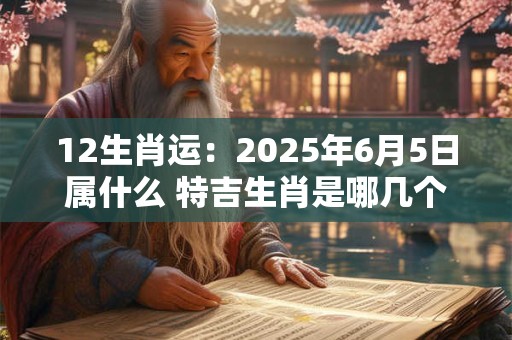 12生肖运：2025年6月5日属什么 特吉生肖是哪几个