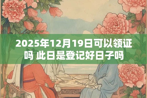 2025年12月19日可以领证吗 此日是登记好日子吗