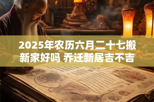 2025年农历六月二十七搬新家好吗 乔迁新居吉不吉利