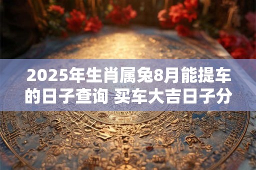 2025年生肖属兔8月能提车的日子查询 买车大吉日子分析